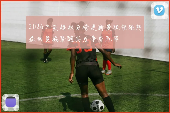 2026年英超积分榜更新曼联领跑阿森纳曼城紧随其后争夺冠军