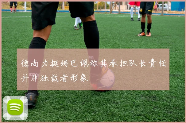 德尚力挺姆巴佩称其承担队长责任并非独裁者形象