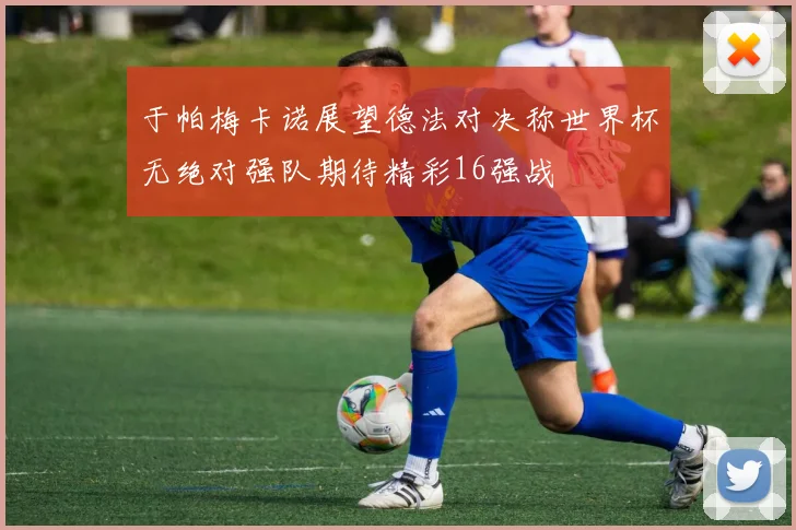 于帕梅卡诺展望德法对决称世界杯无绝对强队期待精彩16强战