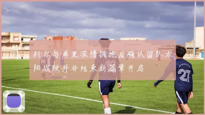 科尔与库里深情拥抱后确认留队太阳战败并非结束新篇章开启