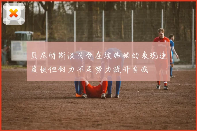 贝尼特斯谈戈登在埃弗顿的表现速度快但耐力不足努力提升自我