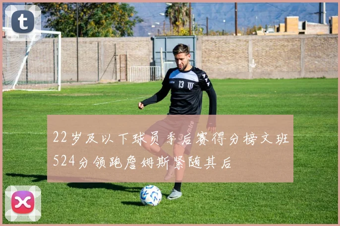 22岁及以下球员季后赛得分榜文班524分领跑詹姆斯紧随其后