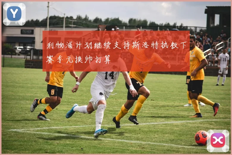 利物浦计划继续支持斯洛特执教下赛季无换帅打算