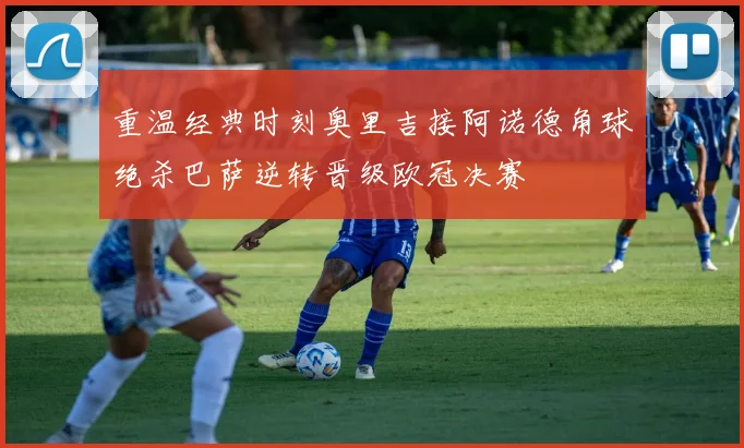 重温经典时刻奥里吉接阿诺德角球绝杀巴萨逆转晋级欧冠决赛