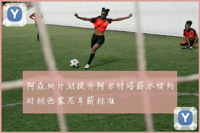 阿森纳计划提升阿尔特塔薪水续约对标西蒙尼年薪标准