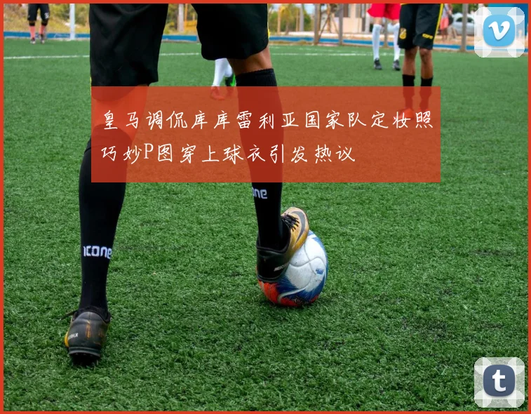 皇马调侃库库雷利亚国家队定妆照巧妙P图穿上球衣引发热议