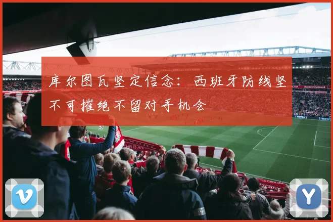 库尔图瓦坚定信念：西班牙防线坚不可摧绝不留对手机会