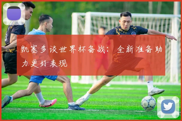 凯塞多谈世界杯备战：全新准备助力更好表现