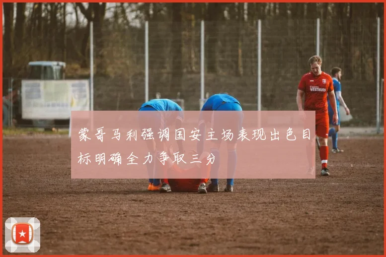 蒙哥马利强调国安主场表现出色目标明确全力争取三分