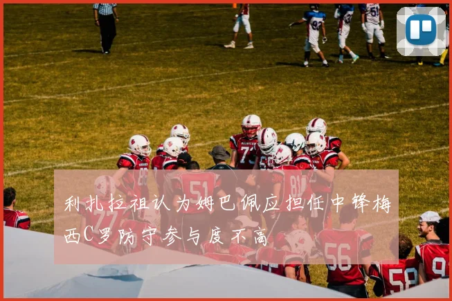 利扎拉祖认为姆巴佩应担任中锋梅西C罗防守参与度不高
