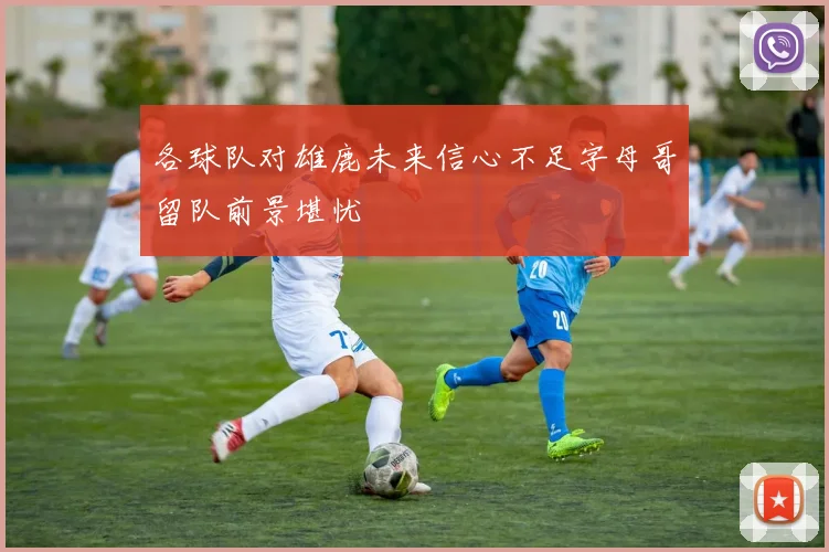 各球队对雄鹿未来信心不足字母哥留队前景堪忧