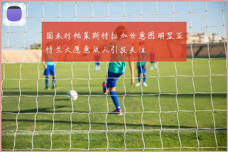 国米对帕莱斯特拉加价意图明显亚特兰大愿意放人引发关注