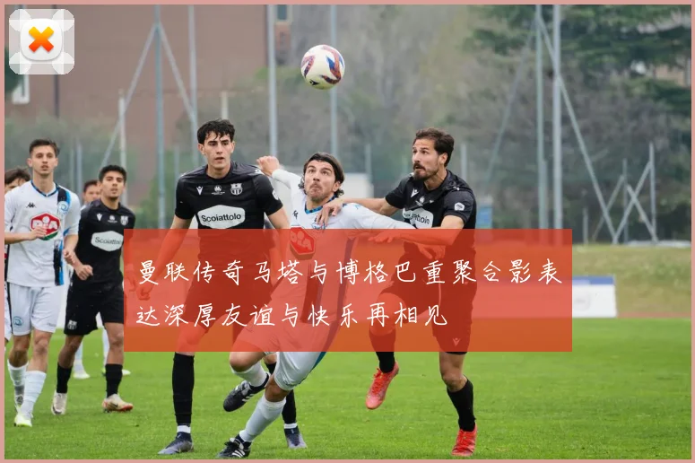曼联传奇马塔与博格巴重聚合影表达深厚友谊与快乐再相见