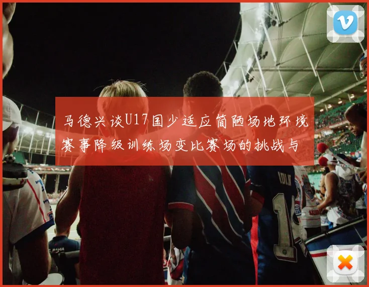马德兴谈U17国少适应简陋场地环境赛事降级训练场变比赛场的挑战与应对