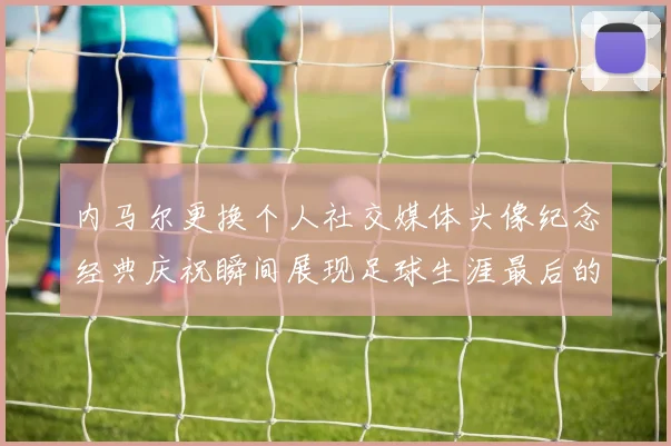 内马尔更换个人社交媒体头像纪念经典庆祝瞬间展现足球生涯最后的辉煌时刻
