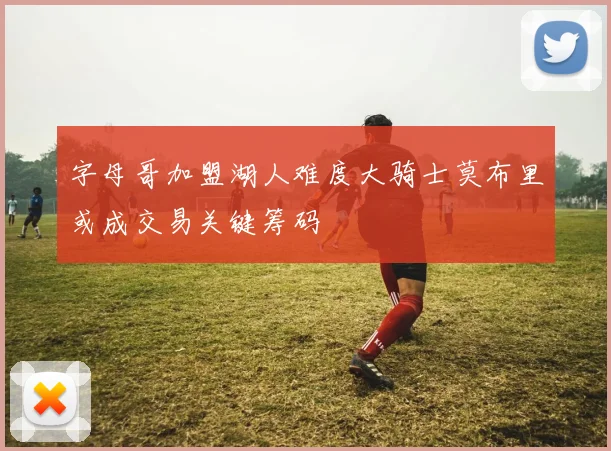 字母哥加盟湖人难度大骑士莫布里或成交易关键筹码