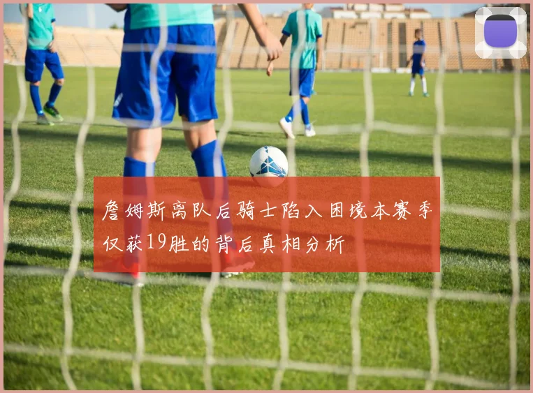 詹姆斯离队后骑士陷入困境本赛季仅获19胜的背后真相分析