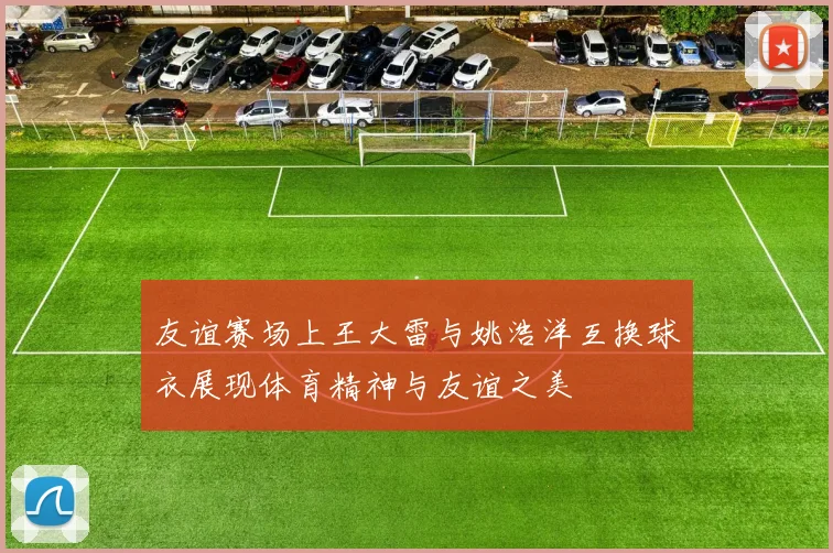 友谊赛场上王大雷与姚浩洋互换球衣展现体育精神与友谊之美