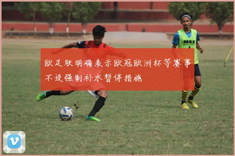欧足联明确表示欧冠欧洲杯等赛事不设强制补水暂停措施