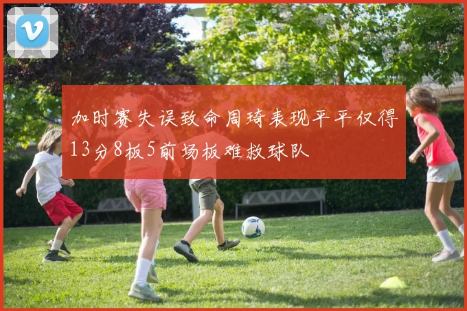 加时赛失误致命周琦表现平平仅得13分8板5前场板难救球队
