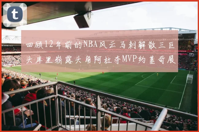 回顾12年前的NBA风云马刺解散三巨头库里崭露头角阿杜夺MVP约基奇展现天赋