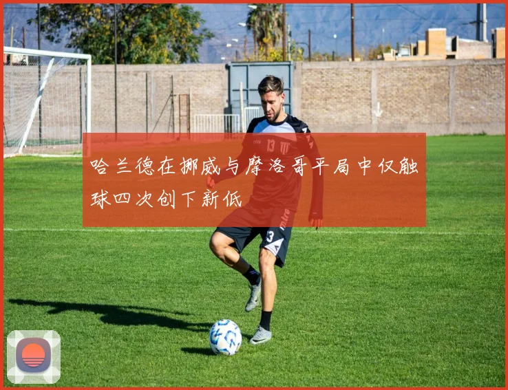 哈兰德在挪威与摩洛哥平局中仅触球四次创下新低